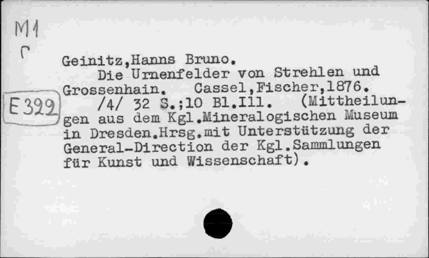 ﻿Ml
E32
Geinitz,Hanns Bruno.
Die Urnenfelder von Strehlen und Grossenhain.	Cassel,Fischer,1876.
/4/ 32 S.;10 Bl.Ill.	(Mittheilun-
gen aus dem Kgl.Mineralogischen Museum in Dresden.Hrsg.mit Unterstützung der General-Direction der Kgl.Sammlungen für Kunst und Wissenschaft).